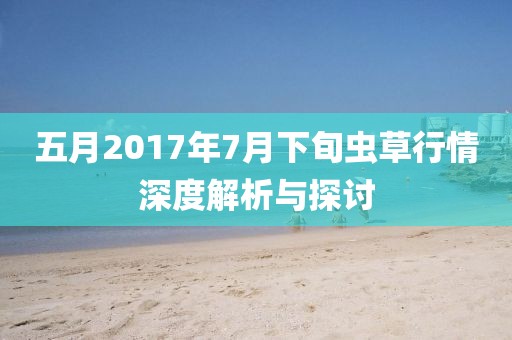 五月2017年7月下旬虫草行情深度解析与探讨