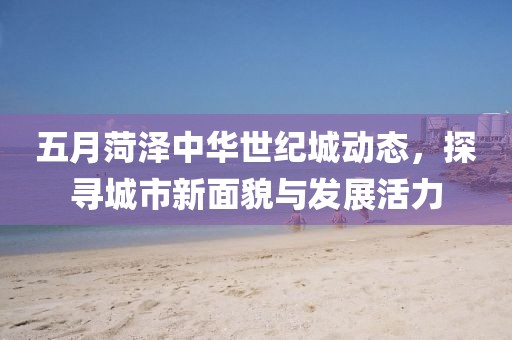 五月菏泽中华世纪城动态，探寻城市新面貌与发展活力