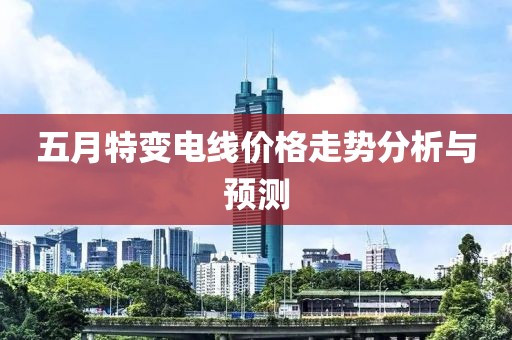 五月特变电线价格走势分析与预测
