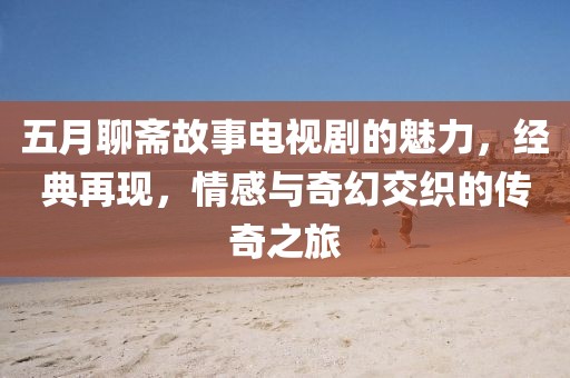 五月聊斋故事电视剧的魅力，经典再现，情感与奇幻交织的传奇之旅