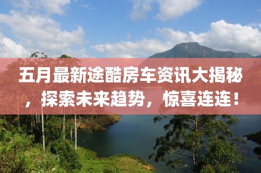 五月最新途酷房车资讯大揭秘，探索未来趋势，惊喜连连！