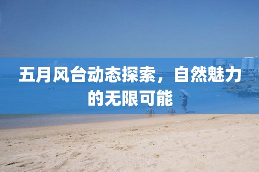 五月风台动态探索，自然魅力的无限可能