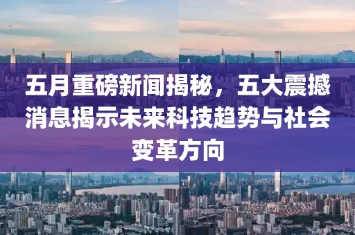 五月重磅新闻揭秘，五大震撼消息揭示未来科技趋势与社会变革方向
