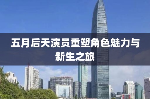 五月后天演员重塑角色魅力与新生之旅