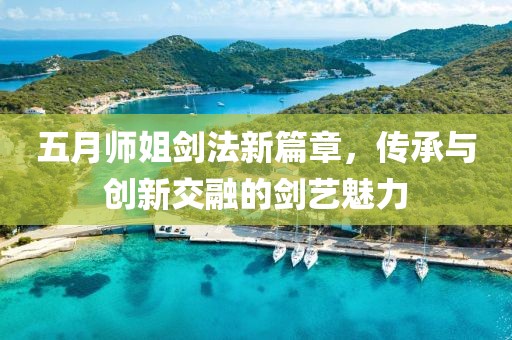 五月师姐剑法新篇章，传承与创新交融的剑艺魅力