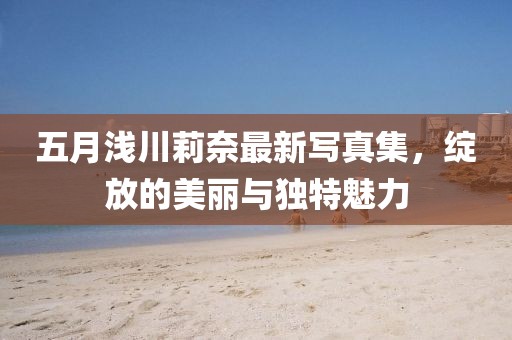 五月浅川莉奈最新写真集，绽放的美丽与独特魅力