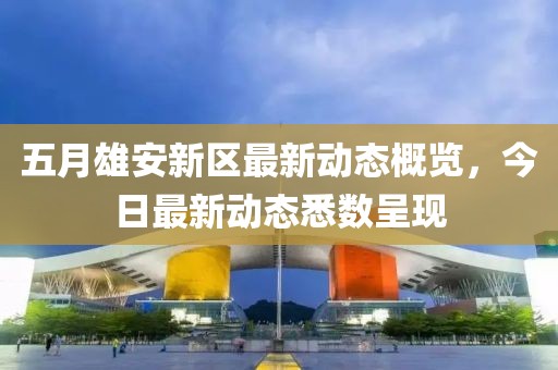 五月雄安新区最新动态概览，今日最新动态悉数呈现