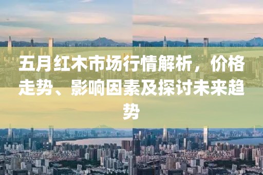 五月红木市场行情解析，价格走势、影响因素及探讨未来趋势