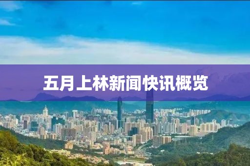 五月上林新闻快讯概览