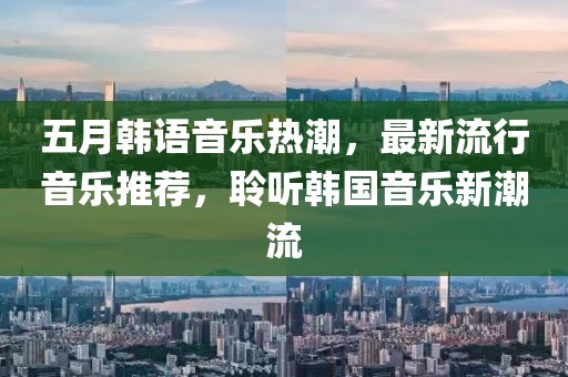 五月韩语音乐热潮，最新流行音乐推荐，聆听韩国音乐新潮流