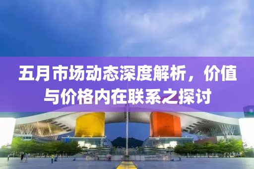 五月市场动态深度解析，价值与价格内在联系之探讨