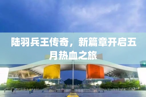 陆羽兵王传奇，新篇章开启五月热血之旅