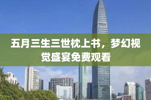 五月三生三世枕上书，梦幻视觉盛宴免费观看