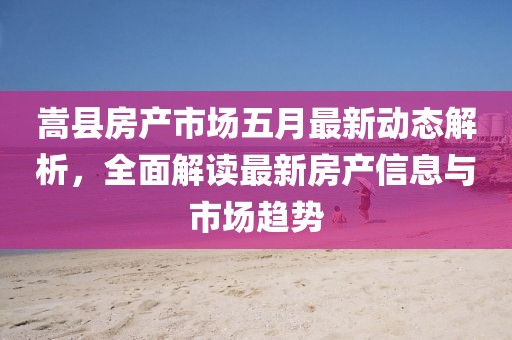 嵩县房产市场五月最新动态解析，全面解读最新房产信息与市场趋势