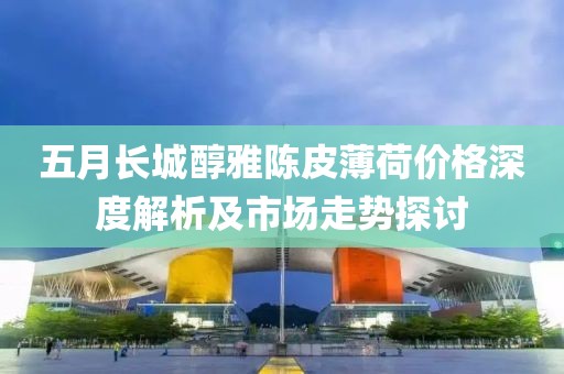 五月长城醇雅陈皮薄荷价格深度解析及市场走势探讨