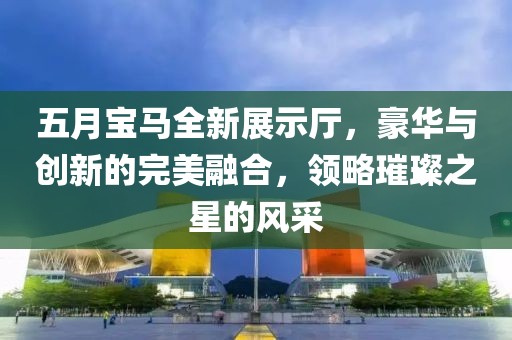五月宝马全新展示厅，豪华与创新的完美融合，领略璀璨之星的风采