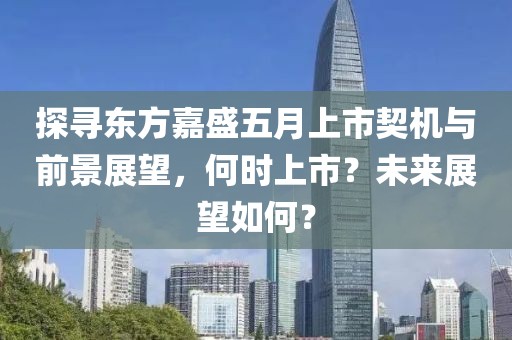 探寻东方嘉盛五月上市契机与前景展望，何时上市？未来展望如何？