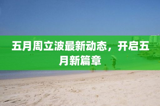 五月周立波最新动态，开启五月新篇章