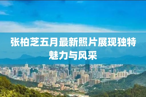 张柏芝五月最新照片展现独特魅力与风采