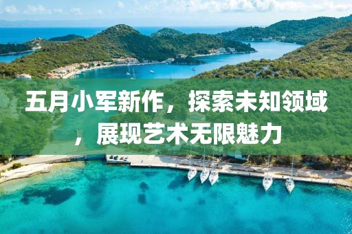 五月小军新作，探索未知领域，展现艺术无限魅力