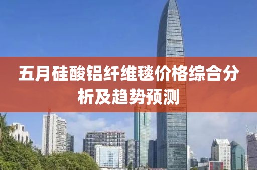 五月硅酸铝纤维毯价格综合分析及趋势预测