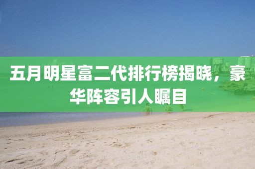 五月明星富二代排行榜揭晓，豪华阵容引人瞩目
