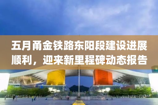 五月甬金铁路东阳段建设进展顺利，迎来新里程碑动态报告