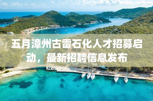 五月漳州古雷石化人才招募启动，最新招聘信息发布
