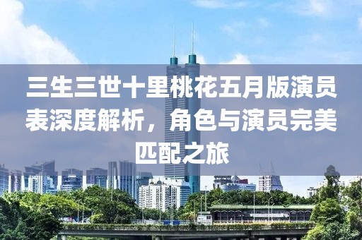 三生三世十里桃花五月版演员表深度解析，角色与演员完美匹配之旅