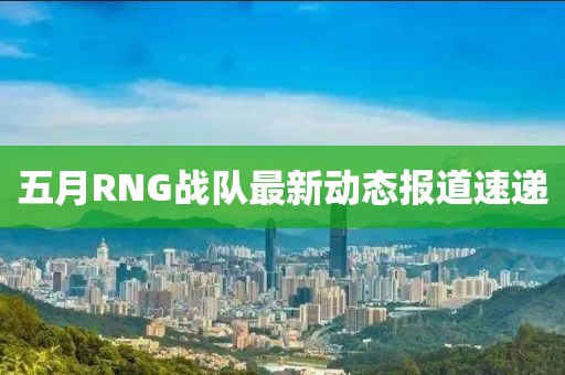 五月RNG战队最新动态报道速递