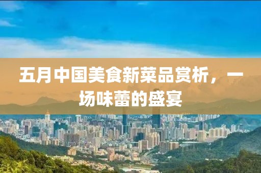 五月中国美食新菜品赏析，一场味蕾的盛宴