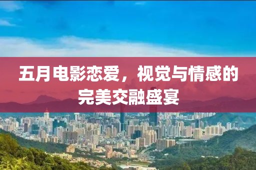 五月电影恋爱，视觉与情感的完美交融盛宴