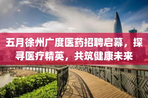 五月徐州广度医药招聘启幕，探寻医疗精英，共筑健康未来