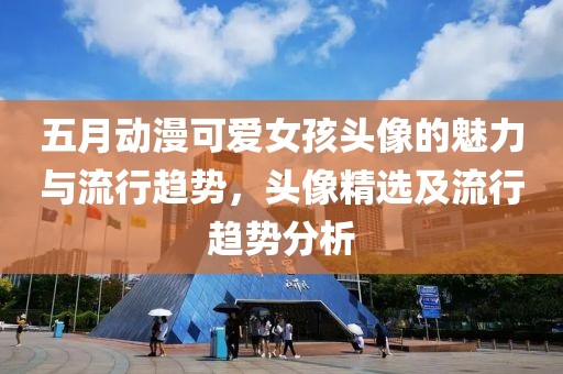 五月动漫可爱女孩头像的魅力与流行趋势，头像精选及流行趋势分析