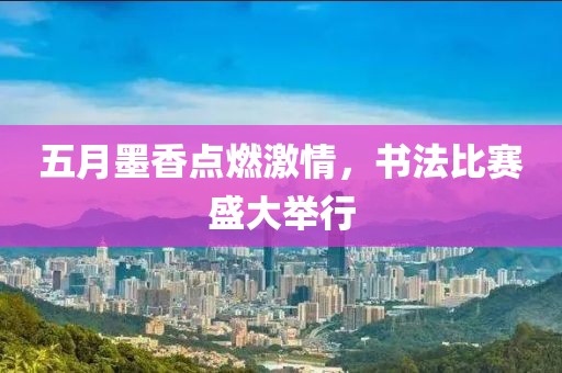 五月墨香点燃激情，书法比赛盛大举行