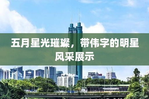 五月星光璀璨，带伟字的明星风采展示