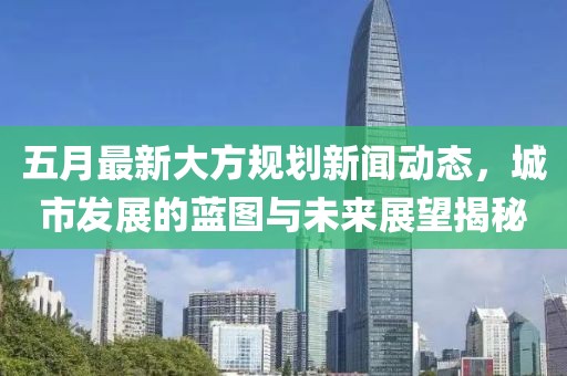 五月最新大方规划新闻动态，城市发展的蓝图与未来展望揭秘