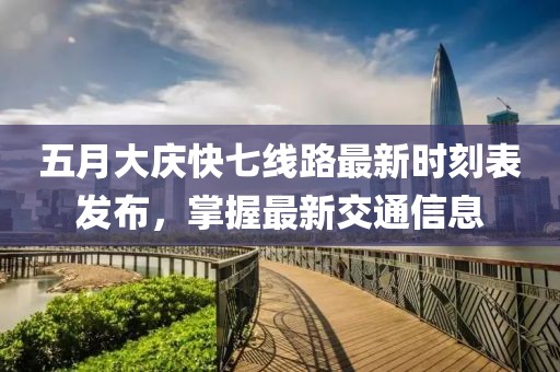五月大庆快七线路最新时刻表发布，掌握最新交通信息