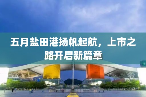 五月盐田港扬帆起航，上市之路开启新篇章