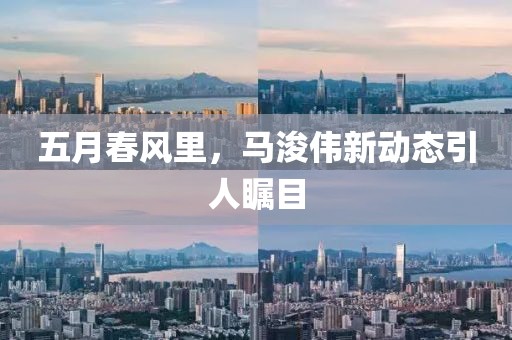 五月春风里，马浚伟新动态引人瞩目
