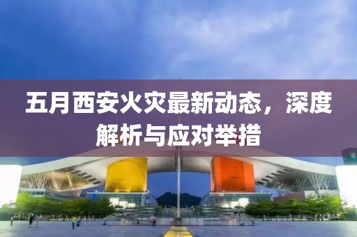 五月西安火灾最新动态，深度解析与应对举措