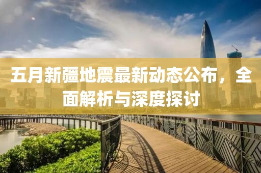 五月新疆地震最新动态公布，全面解析与深度探讨