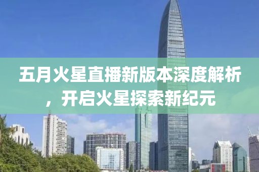 五月火星直播新版本深度解析，开启火星探索新纪元