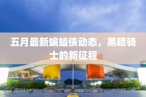 五月最新蝙蝠侠动态，黑暗骑士的新征程