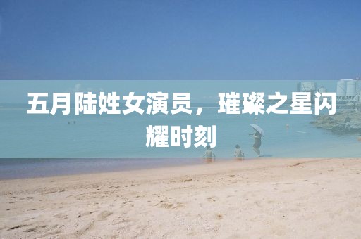 五月陆姓女演员，璀璨之星闪耀时刻