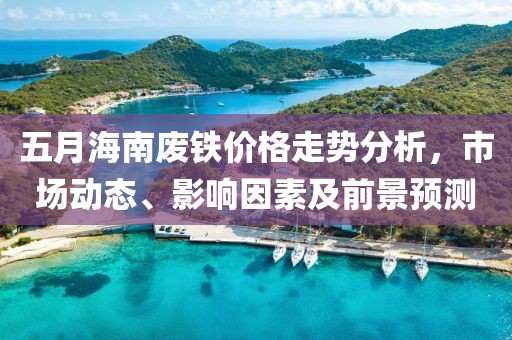 五月海南废铁价格走势分析，市场动态、影响因素及前景预测