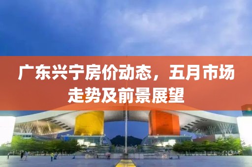 广东兴宁房价动态，五月市场走势及前景展望