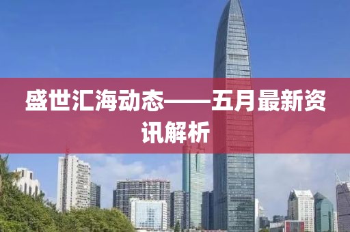 盛世汇海动态——五月最新资讯解析