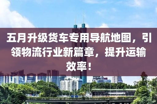 五月升级货车专用导航地图，引领物流行业新篇章，提升运输效率！