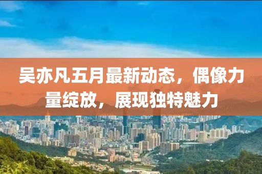 吴亦凡五月最新动态，偶像力量绽放，展现独特魅力